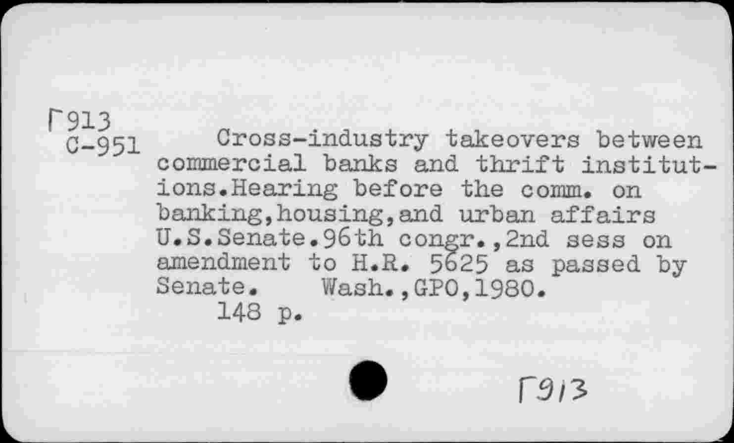 ﻿P913
C-951
Cross-industry takeovers between commercial banks and thrift institutions. Hearing before the comm, on banking,housing,and urban affairs U.S.Senate.96th congr.,2nd sess on amendment to H.R. 5625 as passed by Senate.	Wash.,GPO,1980.
148 p.
r.9/3